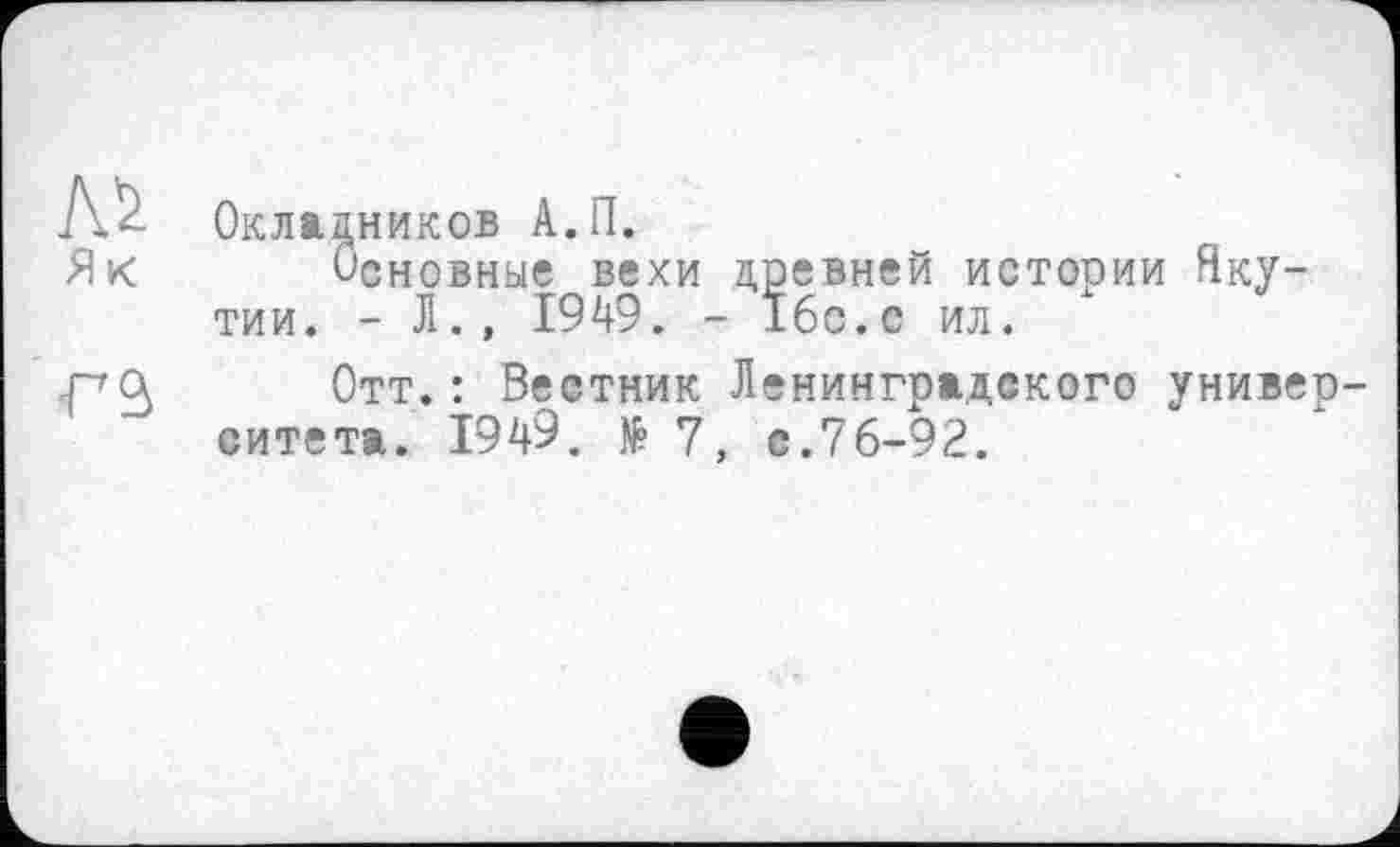 ﻿№ Як
Г9>
Окладников А.П.
Основные вехи древней истории Якутии. - Л., 1949. - 16с.с ил.
Отт.: Вестник Ленинградского университета. 194'9. № 7, с.76-92.